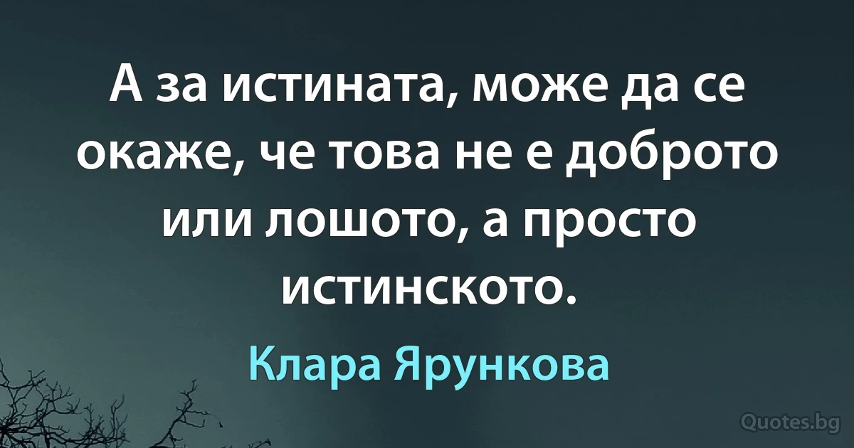 А за истината, може да се окаже, че това не е доброто или лошото, а просто истинското. (Клара Ярункова)