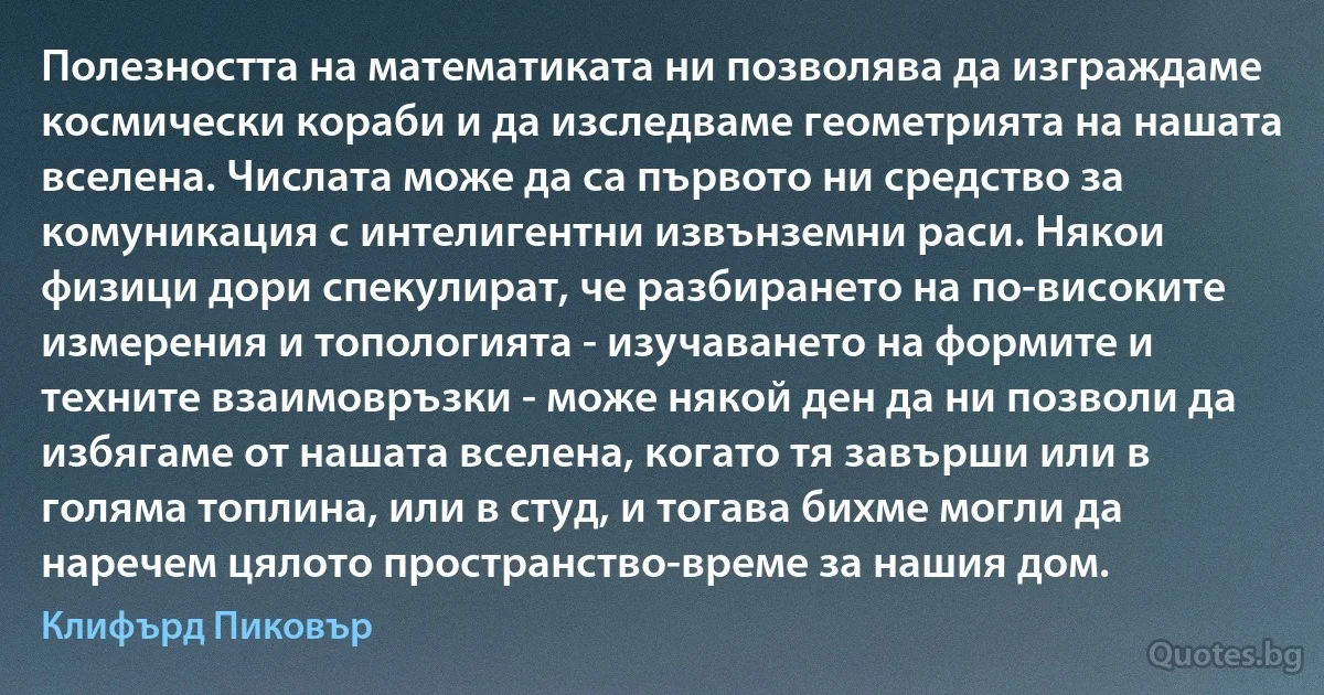 Полезността на математиката ни позволява да изграждаме космически кораби и да изследваме геометрията на нашата вселена. Числата може да са първото ни средство за комуникация с интелигентни извънземни раси. Някои физици дори спекулират, че разбирането на по-високите измерения и топологията - изучаването на формите и техните взаимовръзки - може някой ден да ни позволи да избягаме от нашата вселена, когато тя завърши или в голяма топлина, или в студ, и тогава бихме могли да наречем цялото пространство-време за нашия дом. (Клифърд Пиковър)