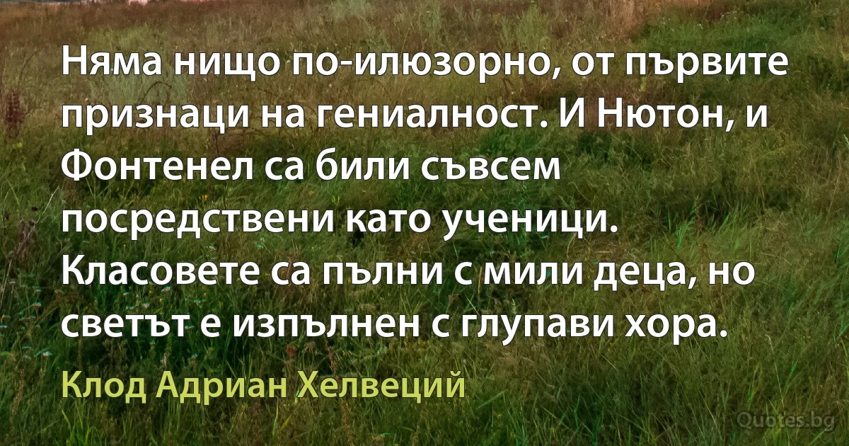 Няма нищо по-илюзорно, от първите признаци на гениалност. И Нютон, и Фонтенел са били съвсем посредствени като ученици. Класовете са пълни с мили деца, но светът е изпълнен с глупави хора. (Клод Адриан Хелвеций)