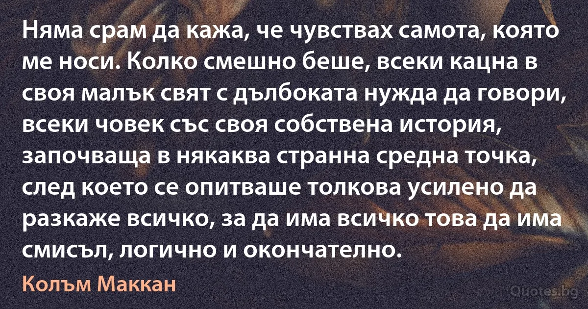 Няма срам да кажа, че чувствах самота, която ме носи. Колко смешно беше, всеки кацна в своя малък свят с дълбоката нужда да говори, всеки човек със своя собствена история, започваща в някаква странна средна точка, след което се опитваше толкова усилено да разкаже всичко, за да има всичко това да има смисъл, логично и окончателно. (Колъм Маккан)