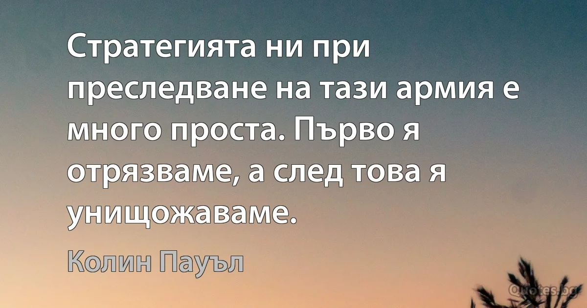 Стратегията ни при преследване на тази армия е много проста. Първо я отрязваме, а след това я унищожаваме. (Колин Пауъл)