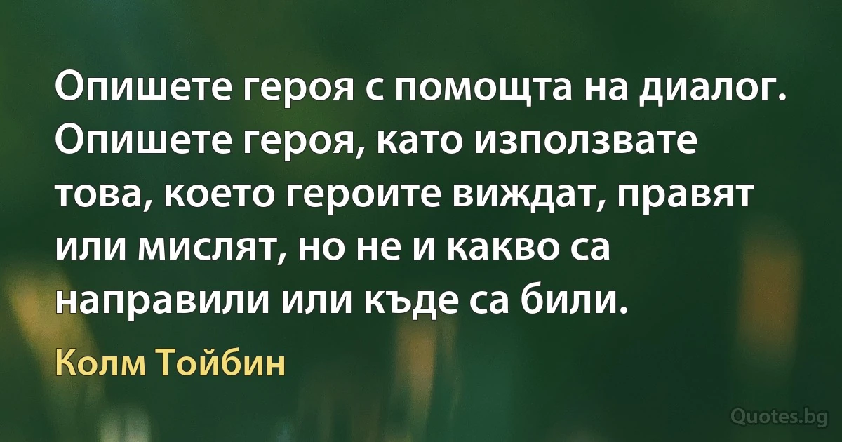 Опишете героя с помощта на диалог. Опишете героя, като използвате това, което героите виждат, правят или мислят, но не и какво са направили или къде са били. (Колм Тойбин)