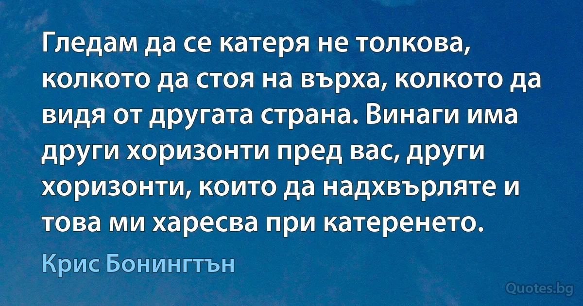 Гледам да се катеря не толкова, колкото да стоя на върха, колкото да видя от другата страна. Винаги има други хоризонти пред вас, други хоризонти, които да надхвърляте и това ми харесва при катеренето. (Крис Бонингтън)