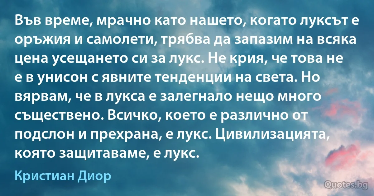 Във време, мрачно като нашето, когато луксът е оръжия и самолети, трябва да запазим на всяка цена усещането си за лукс. Не крия, че това не е в унисон с явните тенденции на света. Но вярвам, че в лукса е залегнало нещо много съществено. Всичко, което е различно от подслон и прехрана, е лукс. Цивилизацията, която защитаваме, е лукс. (Кристиан Диор)