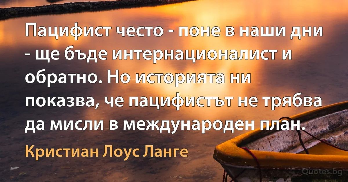 Пацифист често - поне в наши дни - ще бъде интернационалист и обратно. Но историята ни показва, че пацифистът не трябва да мисли в международен план. (Кристиан Лоус Ланге)