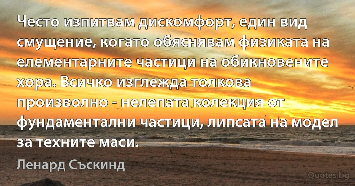 Често изпитвам дискомфорт, един вид смущение, когато обяснявам физиката на елементарните частици на обикновените хора. Всичко изглежда толкова произволно - нелепата колекция от фундаментални частици, липсата на модел за техните маси. (Ленард Съскинд)