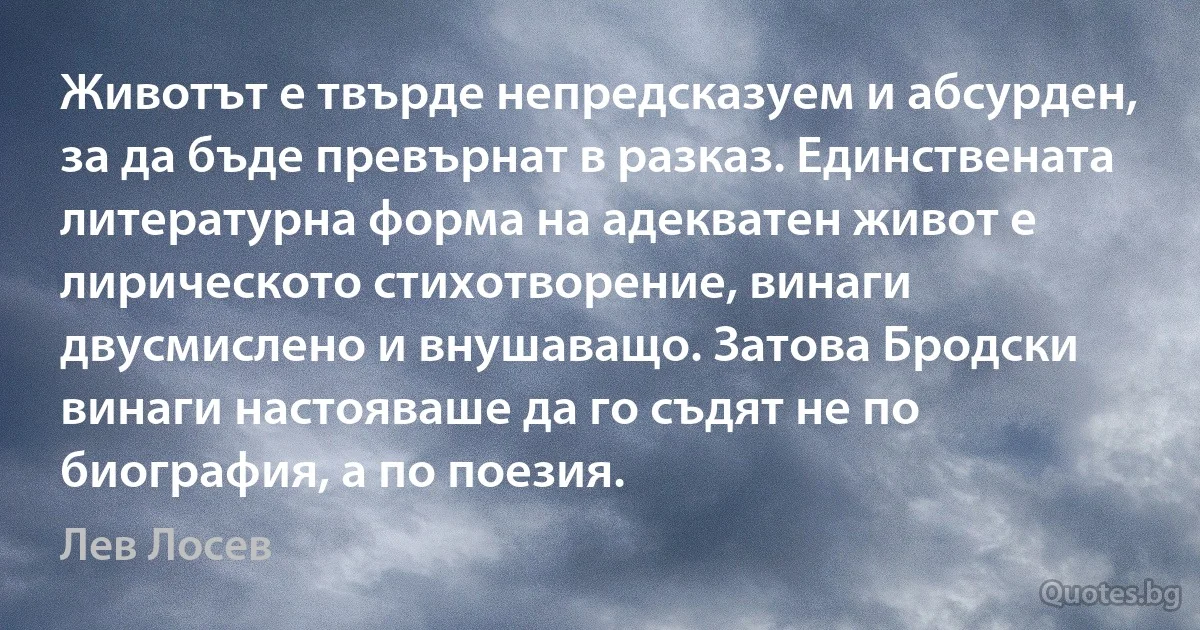 Животът е твърде непредсказуем и абсурден, за да бъде превърнат в разказ. Единствената литературна форма на адекватен живот е лирическото стихотворение, винаги двусмислено и внушаващо. Затова Бродски винаги настояваше да го съдят не по биография, а по поезия. (Лев Лосев)