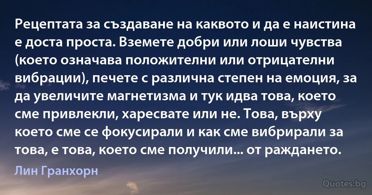 Рецептата за създаване на каквото и да е наистина е доста проста. Вземете добри или лоши чувства (което означава положителни или отрицателни вибрации), печете с различна степен на емоция, за да увеличите магнетизма и тук идва това, което сме привлекли, харесвате или не. Това, върху което сме се фокусирали и как сме вибрирали за това, е това, което сме получили... от раждането. (Лин Гранхорн)