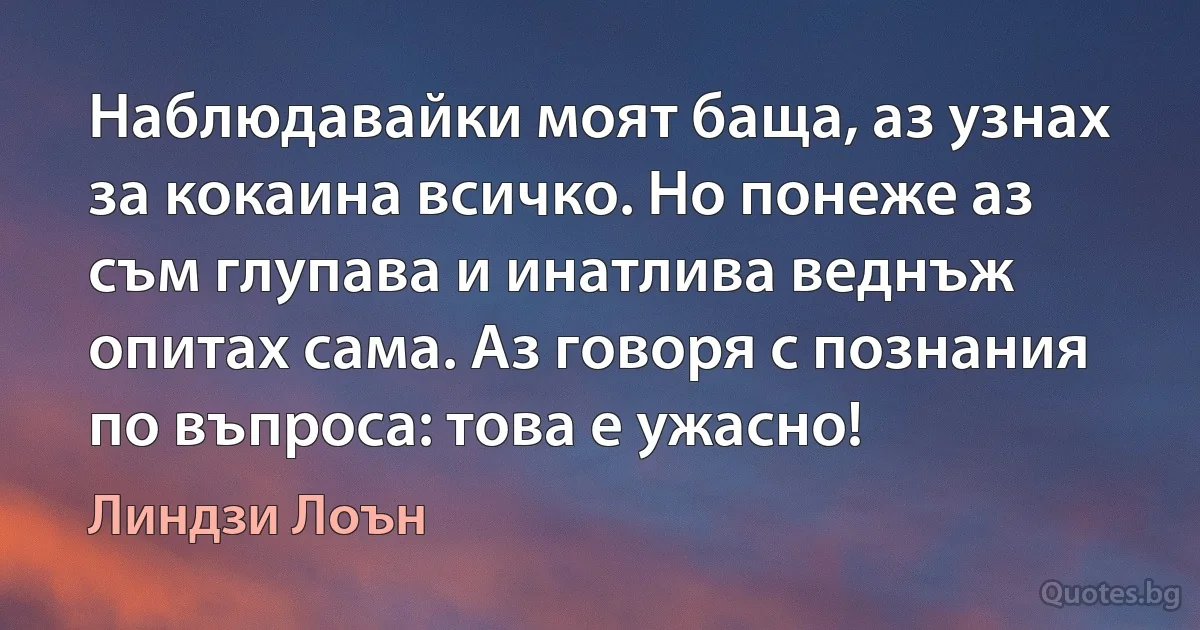 Наблюдавайки моят баща, аз узнах за кокаина всичко. Но понеже аз съм глупава и инатлива веднъж опитах сама. Аз говоря с познания по въпроса: това е ужасно! (Линдзи Лоън)