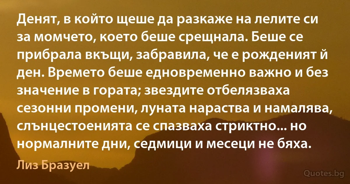 Денят, в който щеше да разкаже на лелите си за момчето, което беше срещнала. Беше се прибрала вкъщи, забравила, че е рожденият й ден. Времето беше едновременно важно и без значение в гората; звездите отбелязваха сезонни промени, луната нараства и намалява, слънцестоенията се спазваха стриктно... но нормалните дни, седмици и месеци не бяха. (Лиз Бразуел)