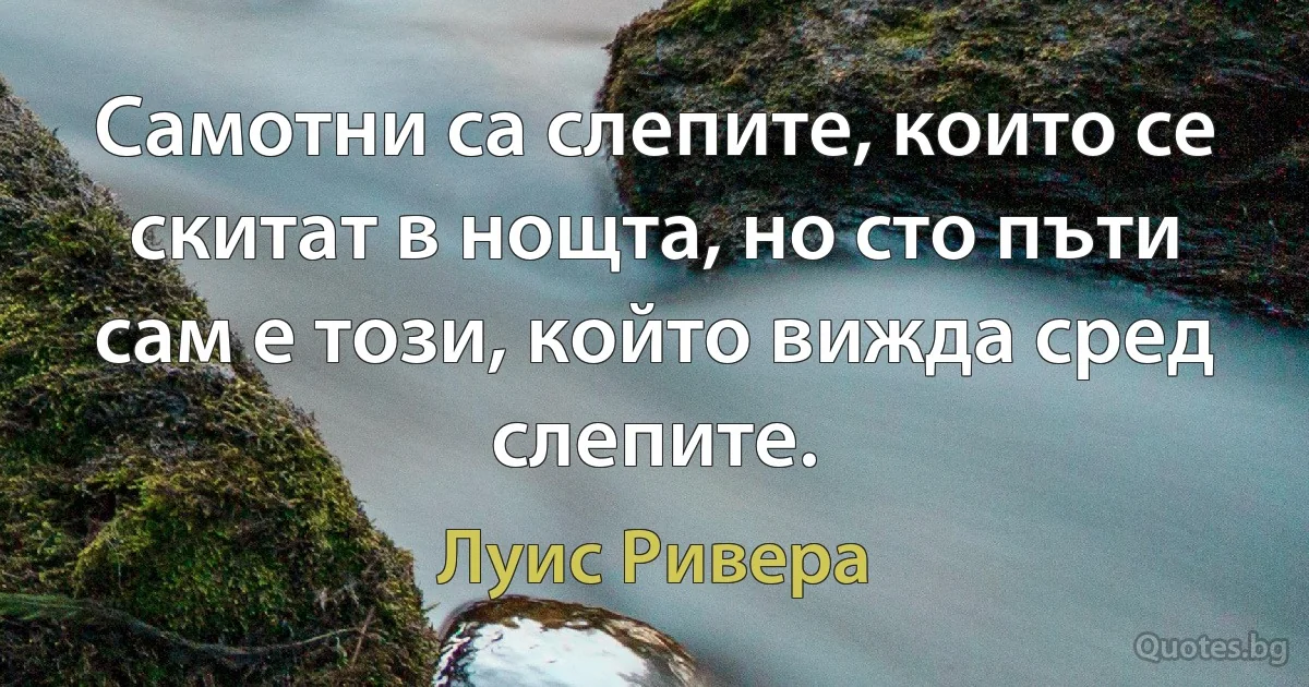 Самотни са слепите, които се скитат в нощта, но сто пъти сам е този, който вижда сред слепите. (Луис Ривера)