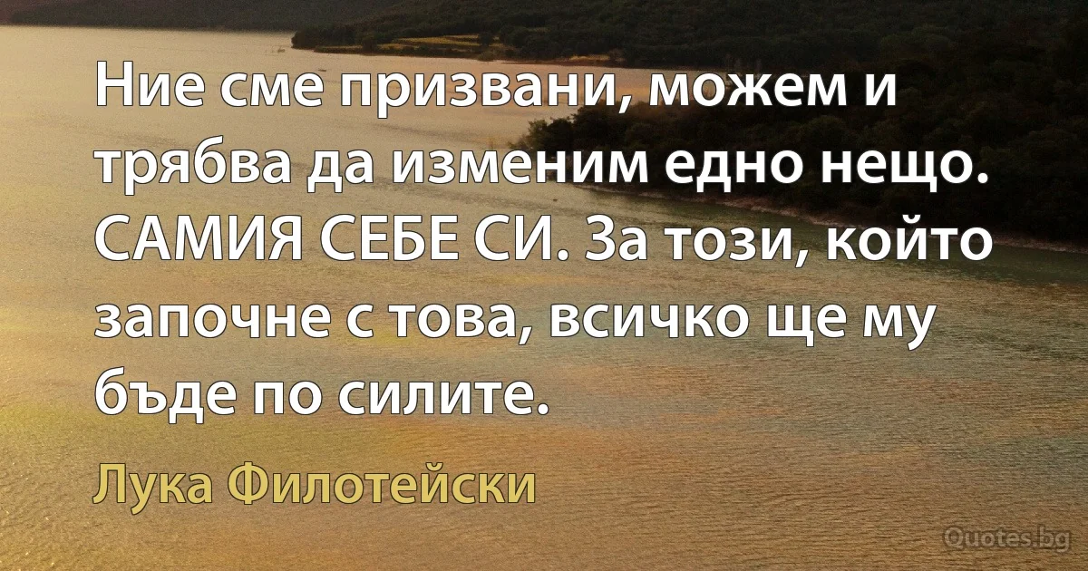 Ние сме призвани, можем и трябва да изменим едно нещо. САМИЯ СЕБЕ СИ. За този, който започне с това, всичко ще му бъде по силите. (Лука Филотейски)