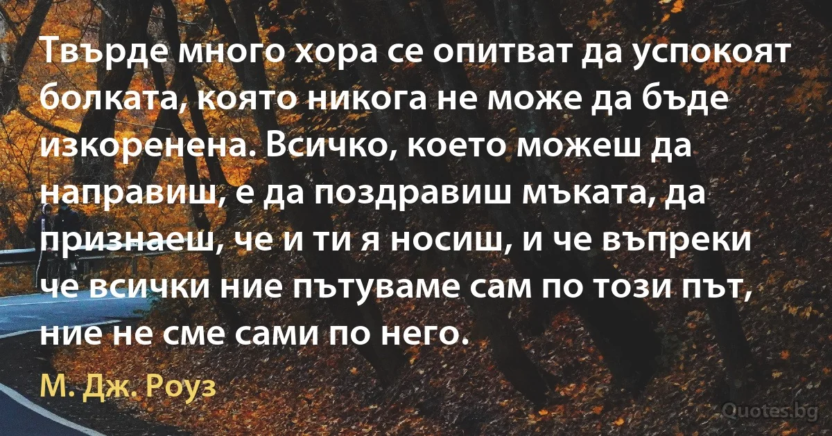 Твърде много хора се опитват да успокоят болката, която никога не може да бъде изкоренена. Всичко, което можеш да направиш, е да поздравиш мъката, да признаеш, че и ти я носиш, и че въпреки че всички ние пътуваме сам по този път, ние не сме сами по него. (М. Дж. Роуз)