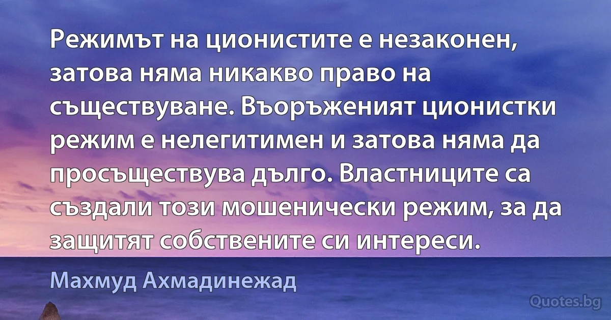 Режимът на ционистите е незаконен, затова няма никакво право на съществуване. Въоръженият ционистки режим е нелегитимен и затова няма да просъществува дълго. Властниците са създали този мошенически режим, за да защитят собствените си интереси. (Махмуд Ахмадинежад)