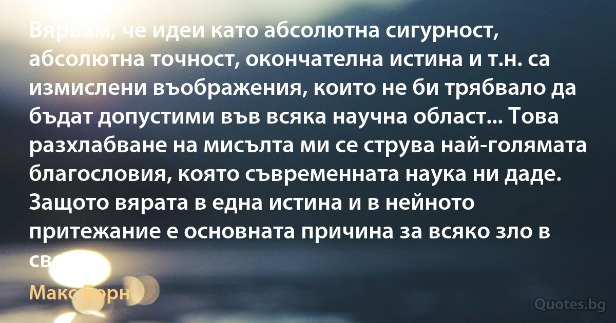 Вярвам, че идеи като абсолютна сигурност, абсолютна точност, окончателна истина и т.н. са измислени въображения, които не би трябвало да бъдат допустими във всяка научна област... Това разхлабване на мисълта ми се струва най-голямата благословия, която съвременната наука ни даде. Защото вярата в една истина и в нейното притежание е основната причина за всяко зло в света. (Макс Борн)