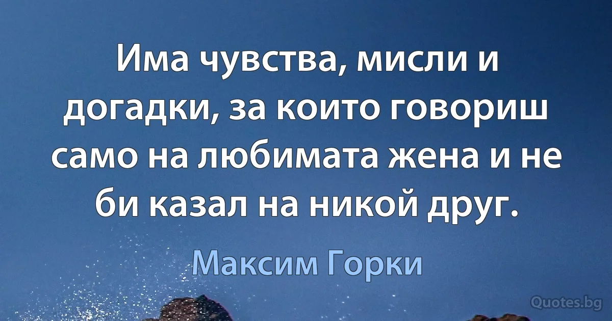 Има чувства, мисли и догадки, за които говориш само на любимата жена и не би казал на никой друг. (Максим Горки)