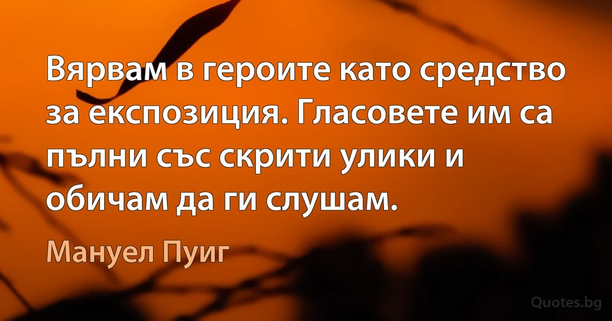 Вярвам в героите като средство за експозиция. Гласовете им са пълни със скрити улики и обичам да ги слушам. (Мануел Пуиг)