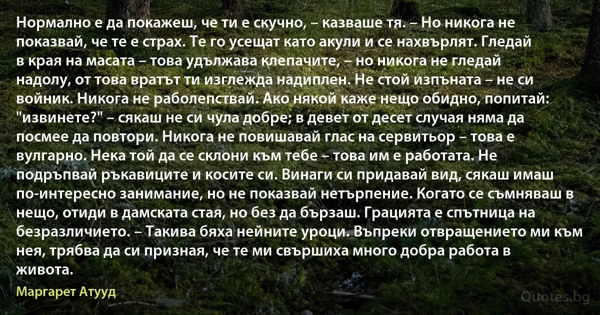 Нормално е да покажеш, че ти е скучно, – казваше тя. – Но никога не показвай, че те е страх. Те го усещат като акули и се нахвърлят. Гледай в края на масата – това удължава клепачите, – но никога не гледай надолу, от това вратът ти изглежда надиплен. Не стой изпъната – не си войник. Никога не раболепствай. Ако някой каже нещо обидно, попитай: "извинете?" – сякаш не си чула добре; в девет от десет случая няма да посмее да повтори. Никога не повишавай глас на сервитьор – това е вулгарно. Нека той да се склони към тебе – това им е работата. Не подръпвай ръкавиците и косите си. Винаги си придавай вид, сякаш имаш по-интересно занимание, но не показвай нетърпение. Когато се съмняваш в нещо, отиди в дамската стая, но без да бързаш. Грацията е спътница на безразличието. – Такива бяха нейните уроци. Въпреки отвращението ми към нея, трябва да си призная, че те ми свършиха много добра работа в живота. (Маргарет Атууд)