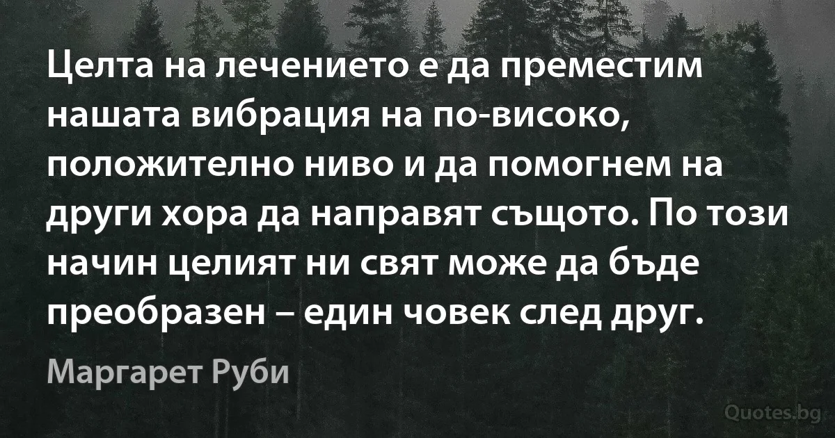 Целта на лечението е да преместим нашата вибрация на по-високо, положително ниво и да помогнем на други хора да направят същото. По този начин целият ни свят може да бъде преобразен – един човек след друг. (Маргарет Руби)