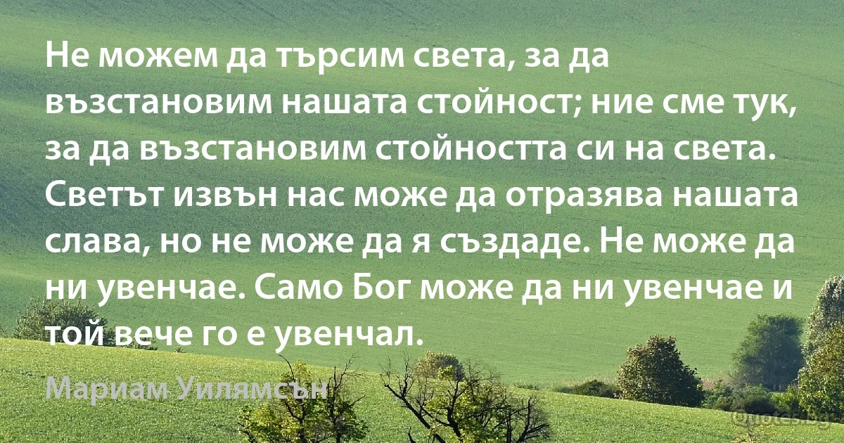 Не можем да търсим света, за да възстановим нашата стойност; ние сме тук, за да възстановим стойността си на света. Светът извън нас може да отразява нашата слава, но не може да я създаде. Не може да ни увенчае. Само Бог може да ни увенчае и той вече го е увенчал. (Мариам Уилямсън)