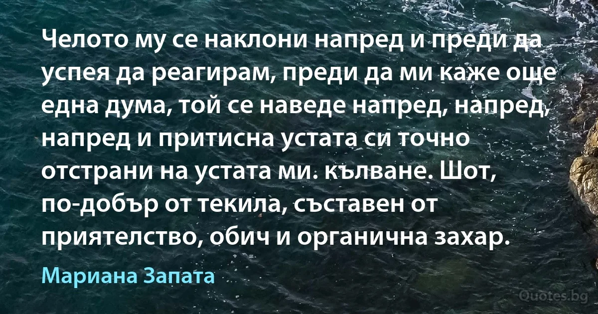 Челото му се наклони напред и преди да успея да реагирам, преди да ми каже още една дума, той се наведе напред, напред, напред и притисна устата си точно отстрани на устата ми. кълване. Шот, по-добър от текила, съставен от приятелство, обич и органична захар. (Мариана Запата)