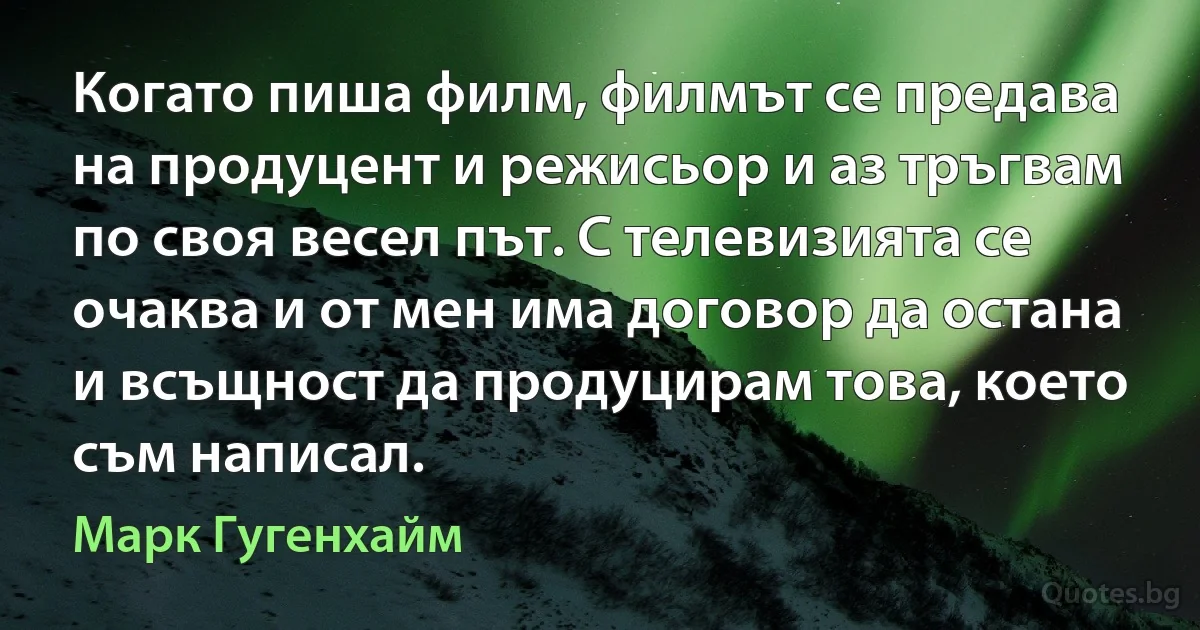 Когато пиша филм, филмът се предава на продуцент и режисьор и аз тръгвам по своя весел път. С телевизията се очаква и от мен има договор да остана и всъщност да продуцирам това, което съм написал. (Марк Гугенхайм)