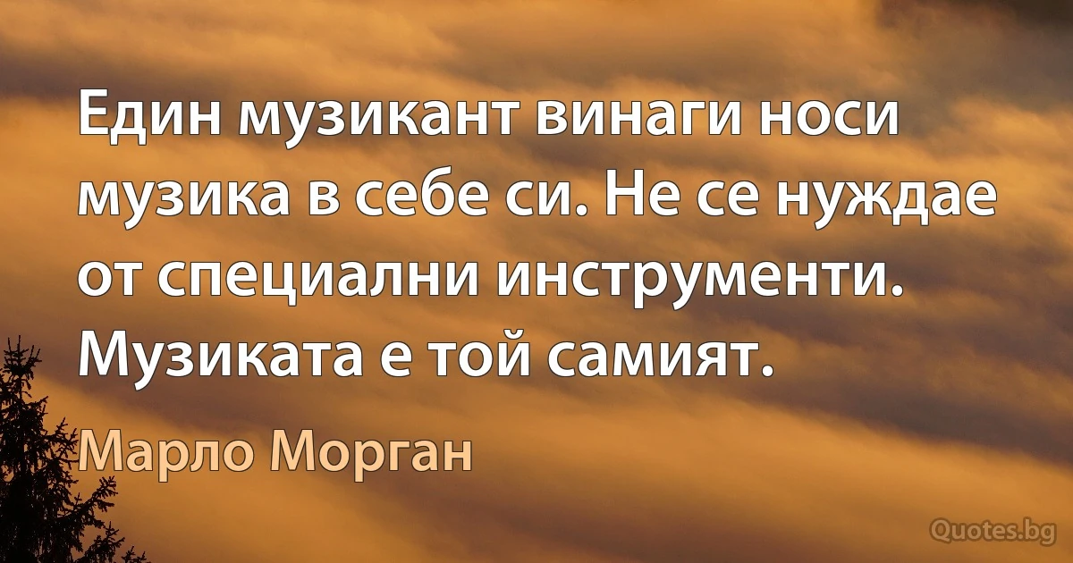 Един музикант винаги носи музика в себе си. Не се нуждае от специални инструменти. Музиката е той самият. (Марло Морган)