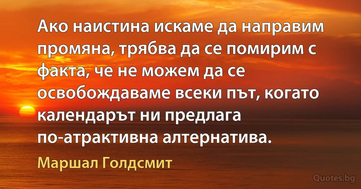 Ако наистина искаме да направим промяна, трябва да се помирим с факта, че не можем да се освобождаваме всеки път, когато календарът ни предлага по-атрактивна алтернатива. (Маршал Голдсмит)