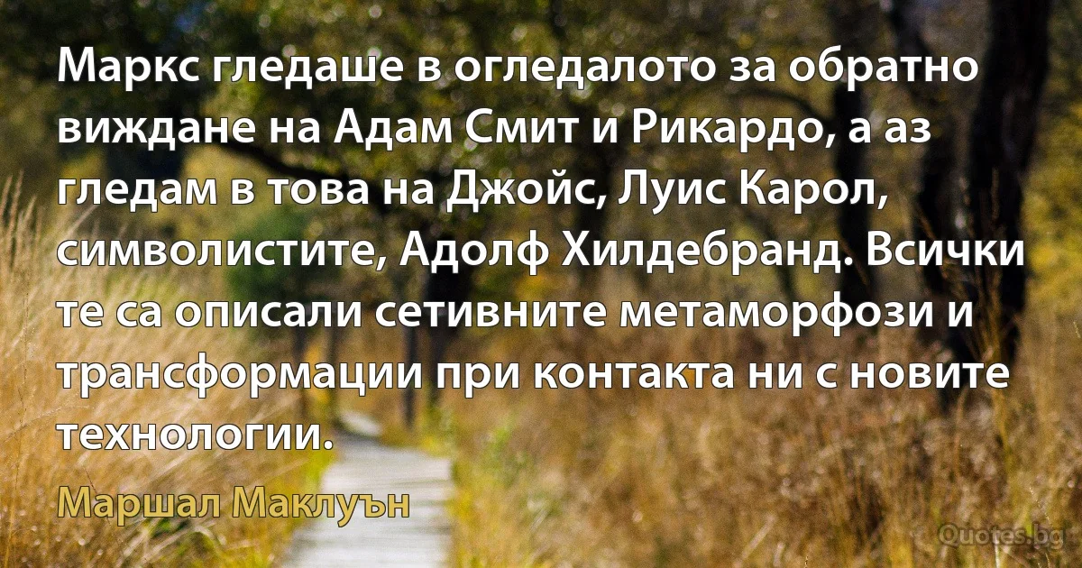 Маркс гледаше в огледалото за обратно виждане на Адам Смит и Рикардо, а аз гледам в това на Джойс, Луис Карол, символистите, Адолф Хилдебранд. Всички те са описали сетивните метаморфози и трансформации при контакта ни с новите технологии. (Маршал Маклуън)