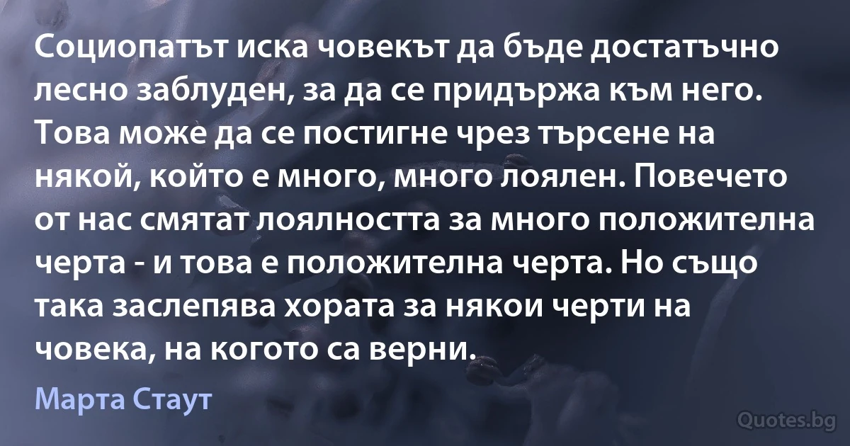 Социопатът иска човекът да бъде достатъчно лесно заблуден, за да се придържа към него. Това може да се постигне чрез търсене на някой, който е много, много лоялен. Повечето от нас смятат лоялността за много положителна черта - и това е положителна черта. Но също така заслепява хората за някои черти на човека, на когото са верни. (Марта Стаут)