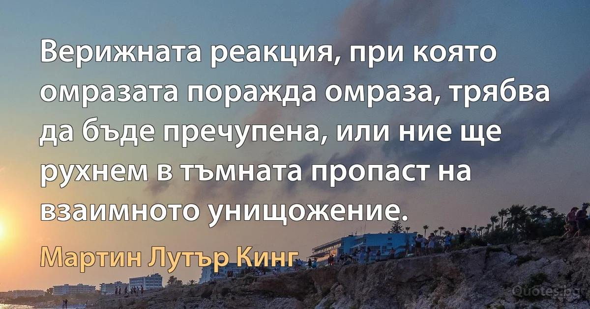 Верижната реакция, при която омразата поражда омраза, трябва да бъде пречупена, или ние ще рухнем в тъмната пропаст на взаимното унищожение. (Мартин Лутър Кинг)