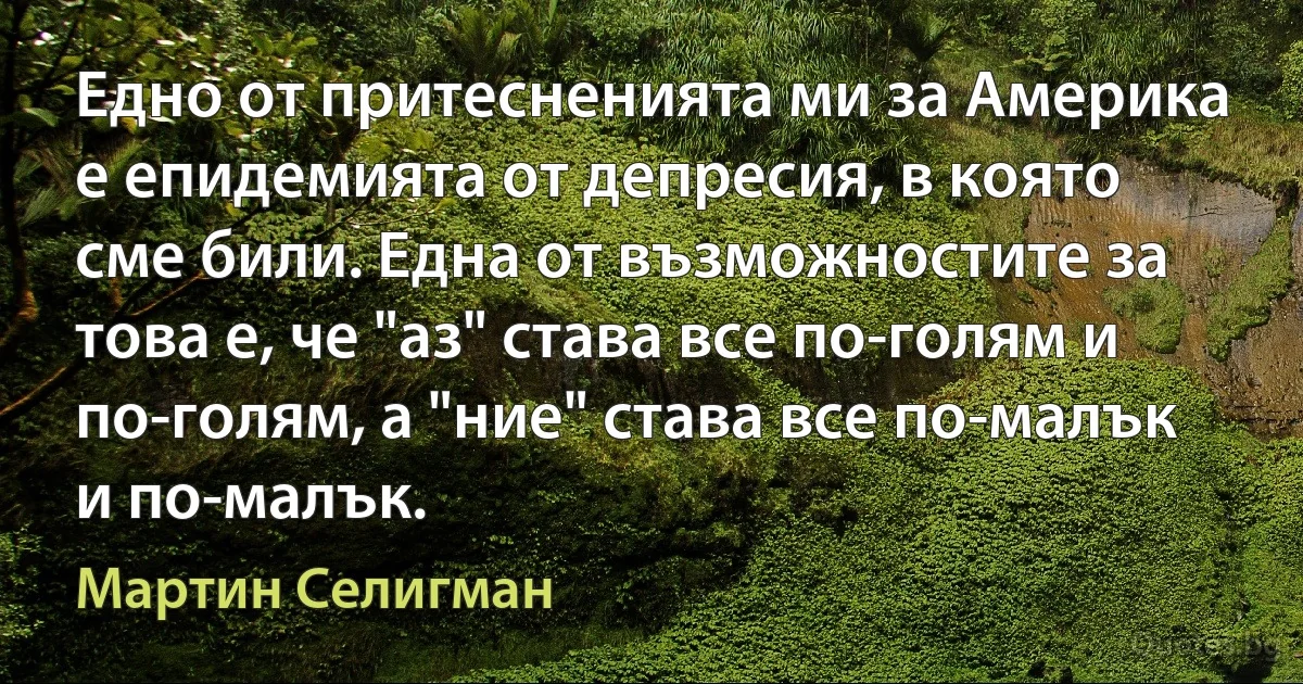 Едно от притесненията ми за Америка е епидемията от депресия, в която сме били. Една от възможностите за това е, че "аз" става все по-голям и по-голям, а "ние" става все по-малък и по-малък. (Мартин Селигман)