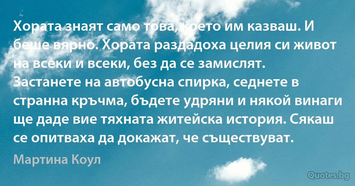 Хората знаят само това, което им казваш. И беше вярно. Хората раздадоха целия си живот на всеки и всеки, без да се замислят. Застанете на автобусна спирка, седнете в странна кръчма, бъдете удряни и някой винаги ще даде вие тяхната житейска история. Сякаш се опитваха да докажат, че съществуват. (Мартина Коул)