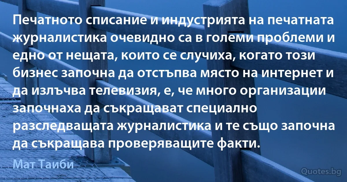 Печатното списание и индустрията на печатната журналистика очевидно са в големи проблеми и едно от нещата, които се случиха, когато този бизнес започна да отстъпва място на интернет и да излъчва телевизия, е, че много организации започнаха да съкращават специално разследващата журналистика и те също започна да съкращава проверяващите факти. (Мат Таиби)