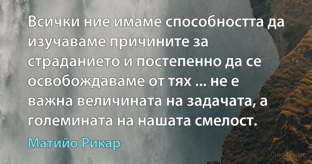 Всички ние имаме способността да изучаваме причините за страданието и постепенно да се освобождаваме от тях ... не е важна величината на задачата, а големината на нашата смелост. (Матийо Рикар)