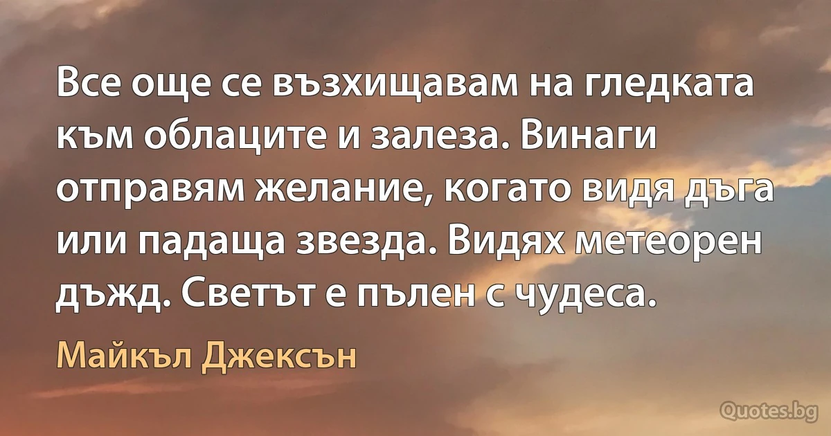 Все още се възхищавам на гледката към облаците и залеза. Винаги отправям желание, когато видя дъга или падаща звезда. Видях метеорен дъжд. Светът е пълен с чудеса. (Майкъл Джексън)