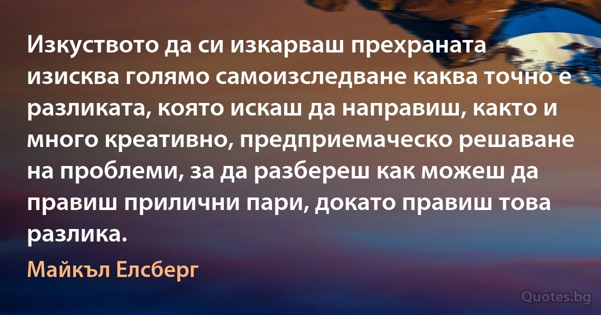 Изкуството да си изкарваш прехраната изисква голямо самоизследване каква точно е разликата, която искаш да направиш, както и много креативно, предприемаческо решаване на проблеми, за да разбереш как можеш да правиш прилични пари, докато правиш това разлика. (Майкъл Елсберг)