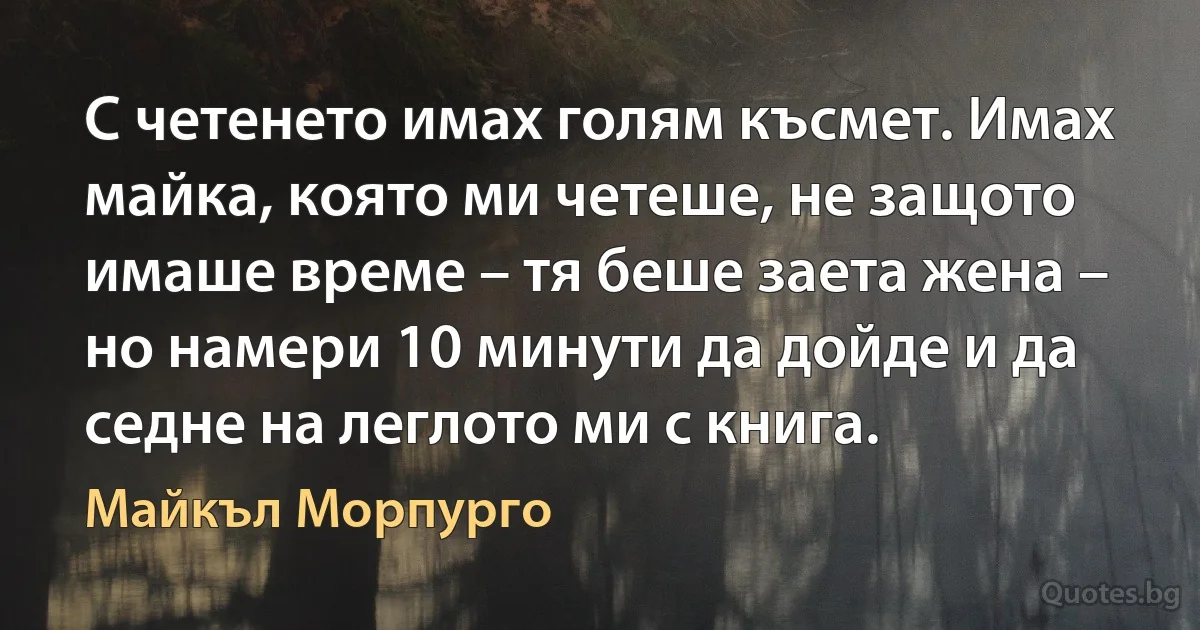 С четенето имах голям късмет. Имах майка, която ми четеше, не защото имаше време – тя беше заета жена – но намери 10 минути да дойде и да седне на леглото ми с книга. (Майкъл Морпурго)