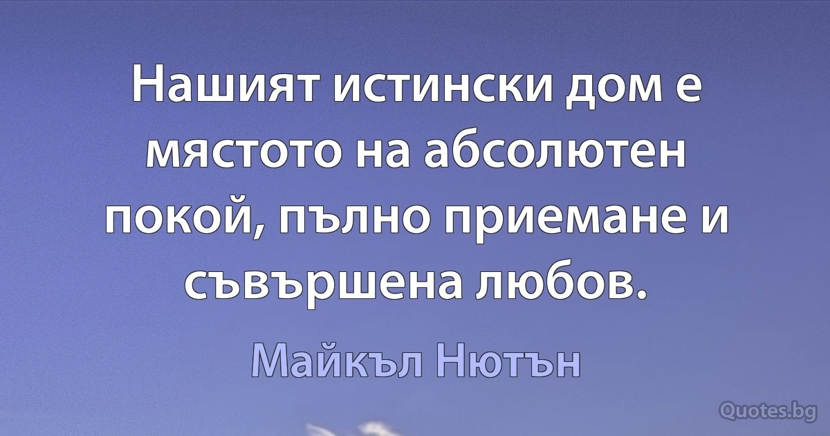 Нашият истински дом е мястото на абсолютен покой, пълно приемане и съвършена любов. (Майкъл Нютън)