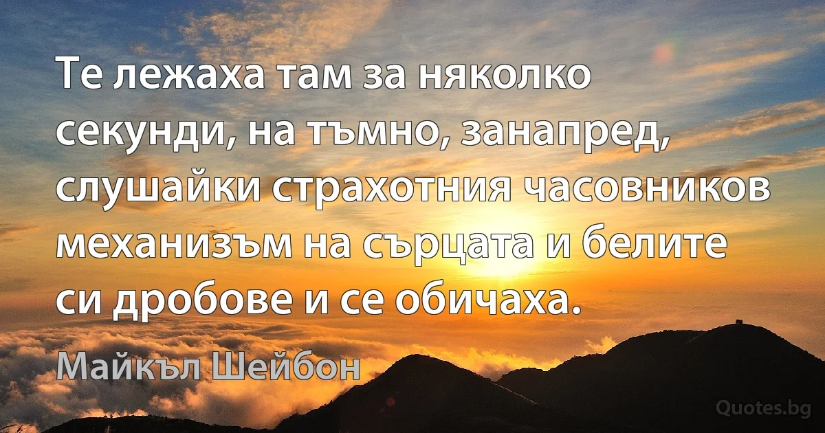 Те лежаха там за няколко секунди, на тъмно, занапред, слушайки страхотния часовников механизъм на сърцата и белите си дробове и се обичаха. (Майкъл Шейбон)