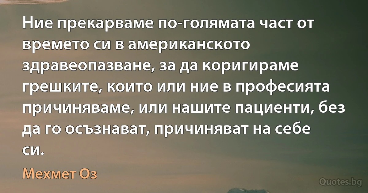 Ние прекарваме по-голямата част от времето си в американското здравеопазване, за да коригираме грешките, които или ние в професията причиняваме, или нашите пациенти, без да го осъзнават, причиняват на себе си. (Мехмет Оз)