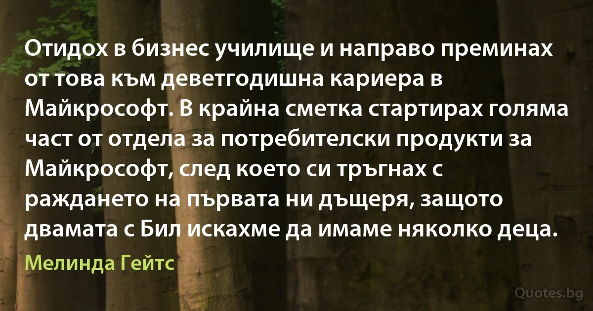 Отидох в бизнес училище и направо преминах от това към деветгодишна кариера в Майкрософт. В крайна сметка стартирах голяма част от отдела за потребителски продукти за Майкрософт, след което си тръгнах с раждането на първата ни дъщеря, защото двамата с Бил искахме да имаме няколко деца. (Мелинда Гейтс)