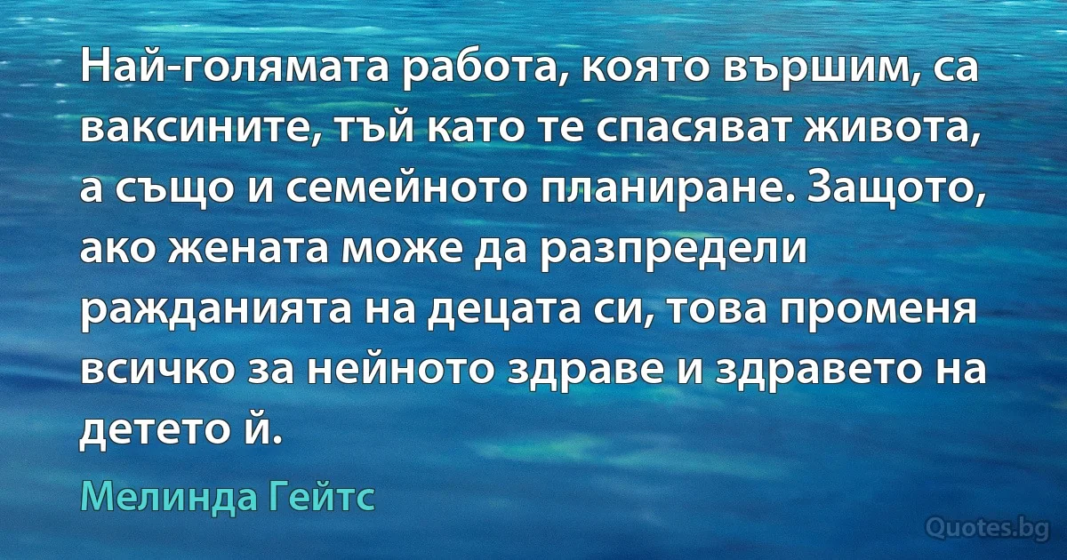 Най-голямата работа, която вършим, са ваксините, тъй като те спасяват живота, а също и семейното планиране. Защото, ако жената може да разпредели ражданията на децата си, това променя всичко за нейното здраве и здравето на детето й. (Мелинда Гейтс)