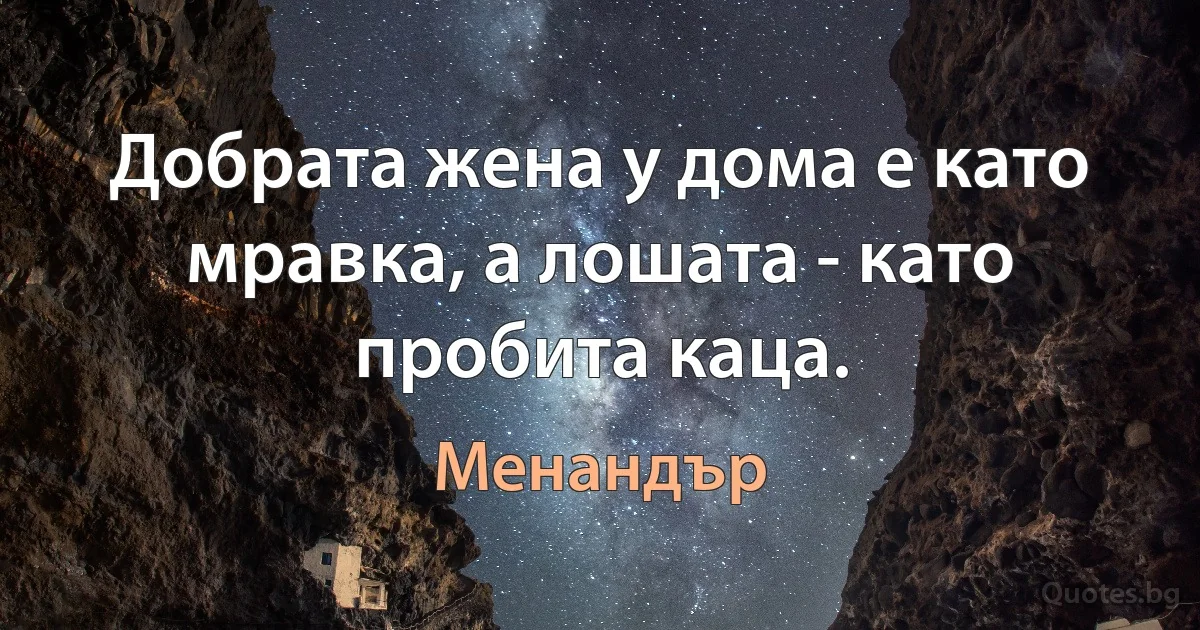 Добрата жена у дома е като мравка, а лошата - като пробита каца. (Менандър)