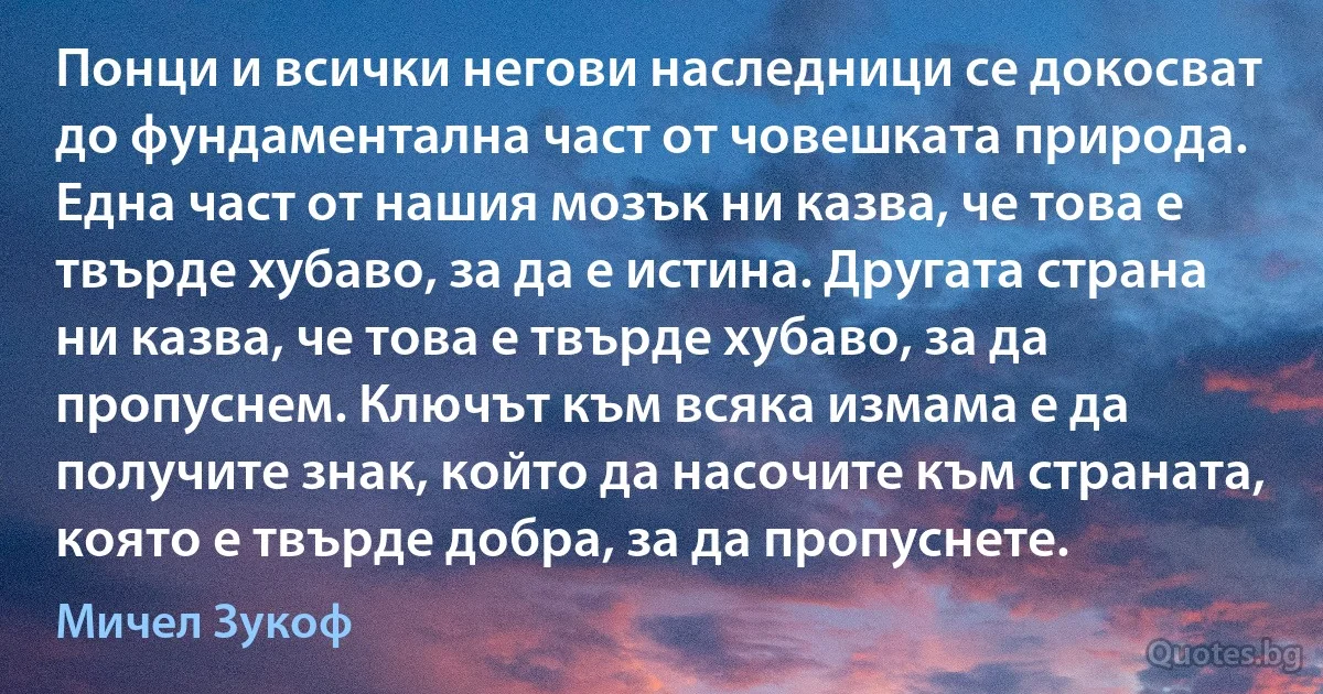 Понци и всички негови наследници се докосват до фундаментална част от човешката природа. Една част от нашия мозък ни казва, че това е твърде хубаво, за да е истина. Другата страна ни казва, че това е твърде хубаво, за да пропуснем. Ключът към всяка измама е да получите знак, който да насочите към страната, която е твърде добра, за да пропуснете. (Мичел Зукоф)