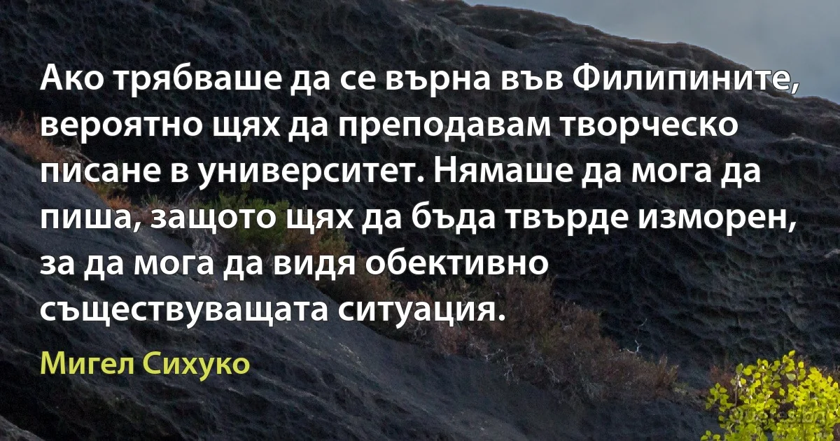 Ако трябваше да се върна във Филипините, вероятно щях да преподавам творческо писане в университет. Нямаше да мога да пиша, защото щях да бъда твърде изморен, за да мога да видя обективно съществуващата ситуация. (Мигел Сихуко)