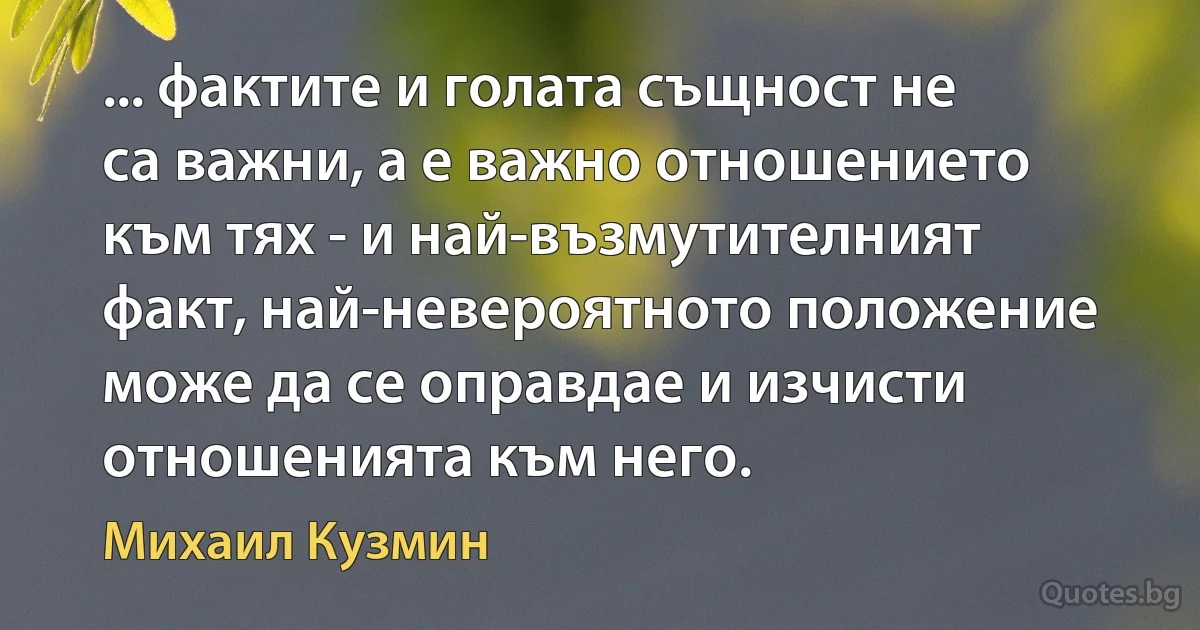 ... фактите и голата същност не са важни, а е важно отношението към тях - и най-възмутителният факт, най-невероятното положение може да се оправдае и изчисти отношенията към него. (Михаил Кузмин)