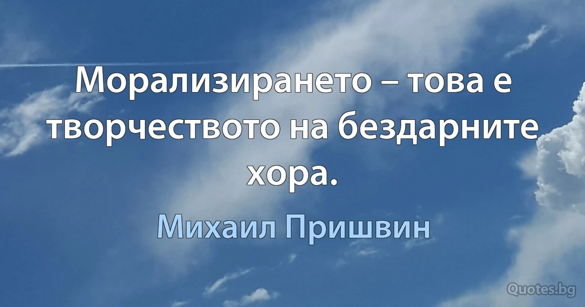 Морализирането – това е творчеството на бездарните хора. (Михаил Пришвин)