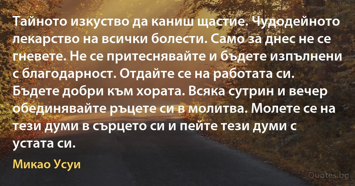 Тайното изкуство да каниш щастие. Чудодейното лекарство на всички болести. Само за днес не се гневете. Не се притеснявайте и бъдете изпълнени с благодарност. Отдайте се на работата си. Бъдете добри към хората. Всяка сутрин и вечер обединявайте ръцете си в молитва. Молете се на тези думи в сърцето си и пейте тези думи с устата си. (Микао Усуи)