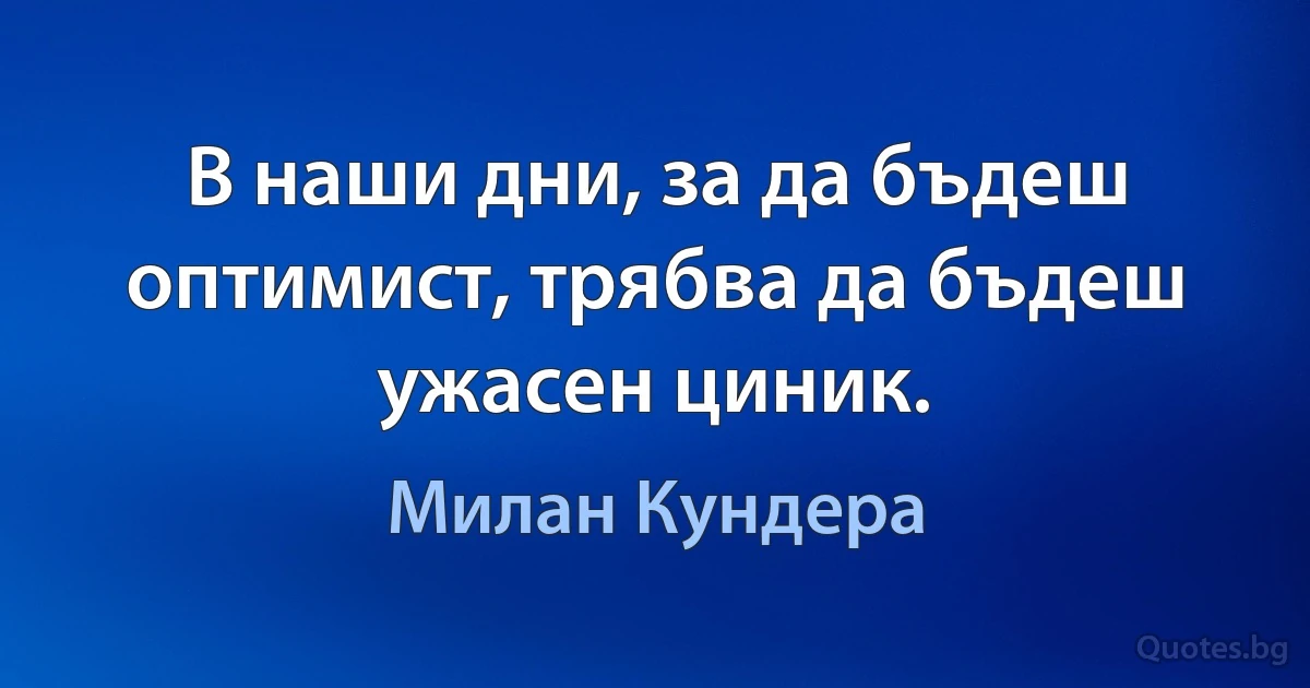 В наши дни, за да бъдеш оптимист, трябва да бъдеш ужасен циник. (Милан Кундера)